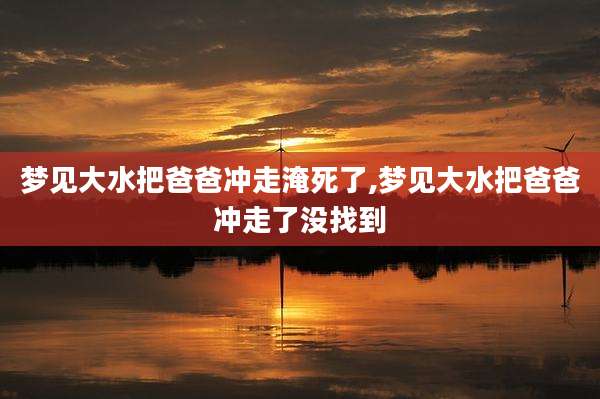 梦见大水把爸爸冲走淹死了,梦见大水把爸爸冲走了没找到