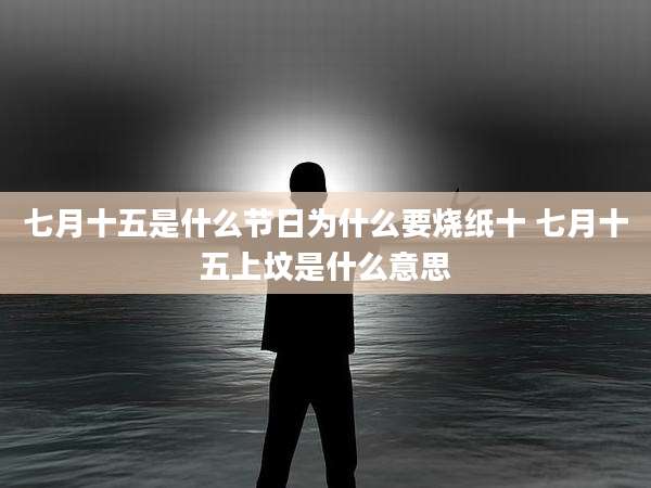 七月十五是什么节日为什么要烧纸十 七月十五上坟是什么意思
