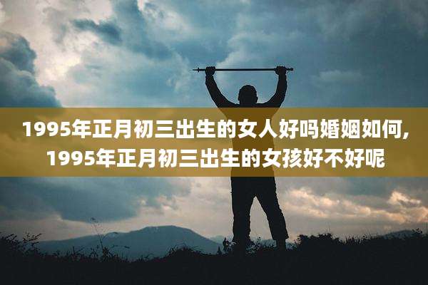 1995年正月初三出生的女人好吗婚姻如何,1995年正月初三出生的女孩好不好呢