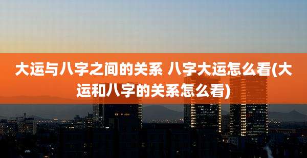 大运与八字之间的关系 八字大运怎么看(大运和八字的关系怎么看)
