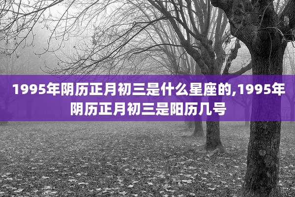 1995年阴历正月初三是什么星座的,1995年阴历正月初三是阳历几号