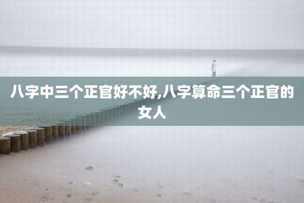 八字中三个正官好不好,八字算命三个正官的女人