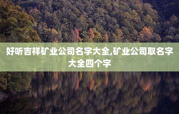 好听吉祥矿业公司名字大全,矿业公司取名字大全四个字