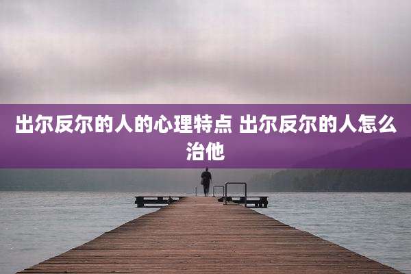 出尔反尔的人的心理特点 出尔反尔的人怎么治他