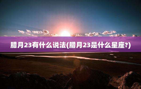 腊月23有什么说法(腊月23是什么星座?)