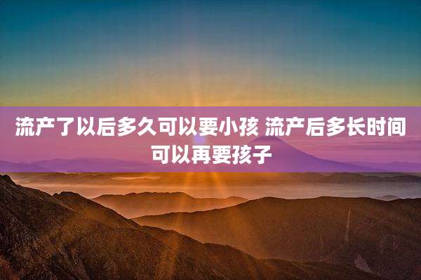 流产了以后多久可以要小孩 流产后多长时间可以再要孩子