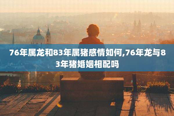76年属龙和83年属猪感情如何,76年龙与83年猪婚姻相配吗