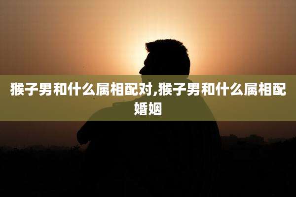 猴子男和什么属相配对,猴子男和什么属相配婚姻