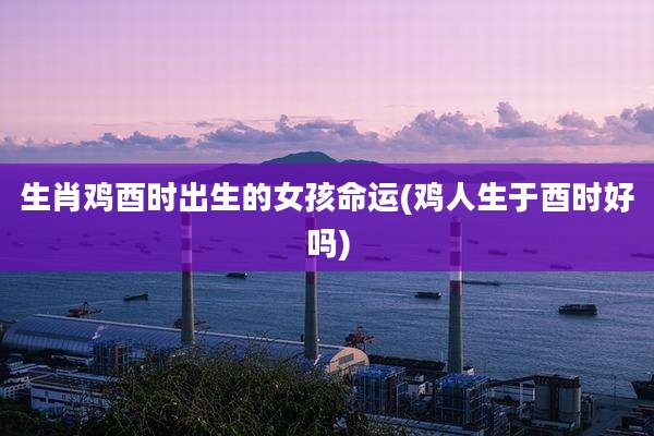生肖鸡酉时出生的女孩命运(鸡人生于酉时好吗)