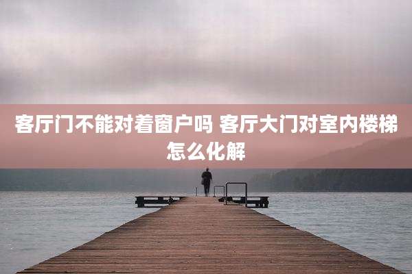 客厅门不能对着窗户吗 客厅大门对室内楼梯怎么化解