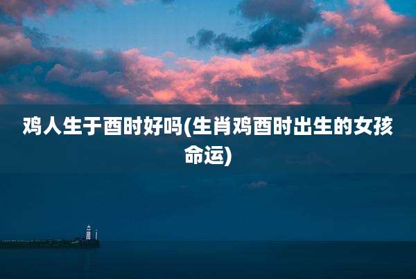 鸡人生于酉时好吗(生肖鸡酉时出生的女孩命运)