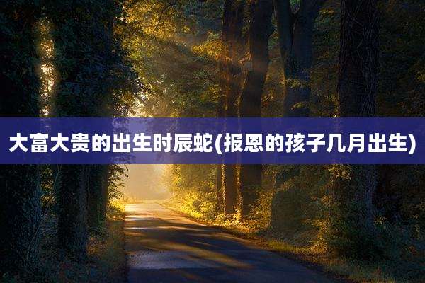 大富大贵的出生时辰蛇(报恩的孩子几月出生)