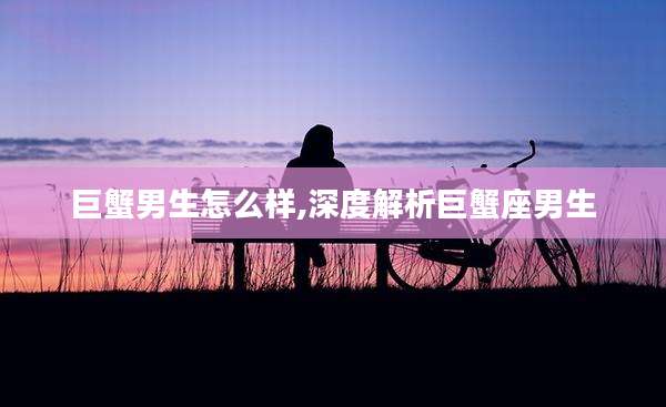 巨蟹男生怎么样,深度解析巨蟹座男生