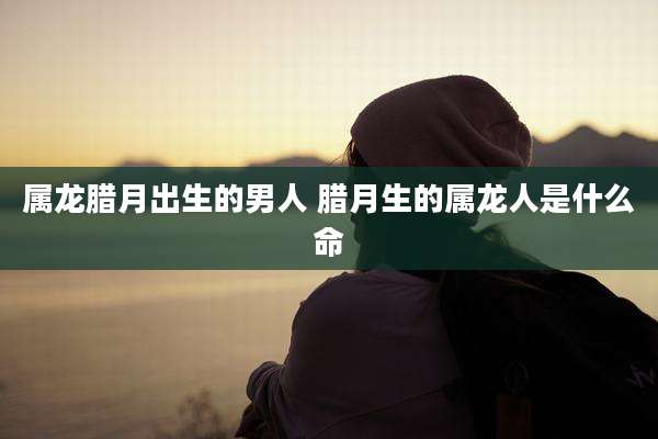 属龙腊月出生的男人 腊月生的属龙人是什么命