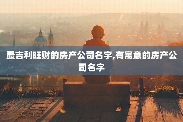 最吉利旺财的房产公司名字,有寓意的房产公司名字