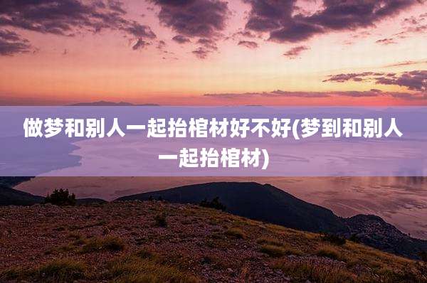 做梦和别人一起抬棺材好不好(梦到和别人一起抬棺材)