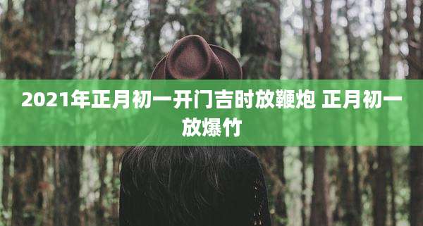 2021年正月初一开门吉时放鞭炮 正月初一放爆竹
