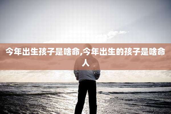 今年出生孩子是啥命,今年出生的孩子是啥命人