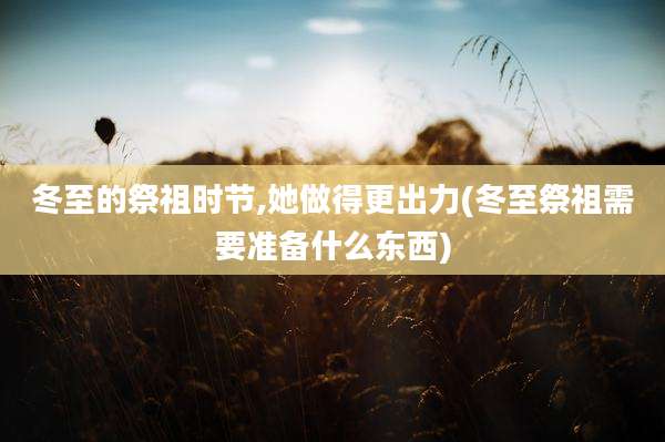 冬至的祭祖时节,她做得更出力(冬至祭祖需要准备什么东西)