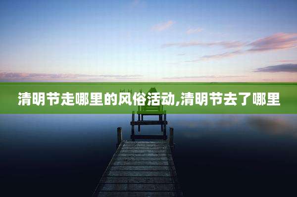 清明节走哪里的风俗活动,清明节去了哪里