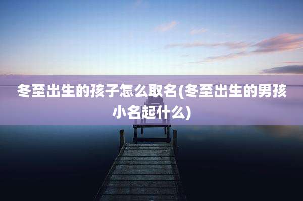 冬至出生的孩子怎么取名(冬至出生的男孩小名起什么)