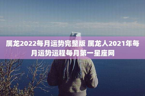 属龙2022每月运势完整版 属龙人2021年每月运势运程每月第一星座网