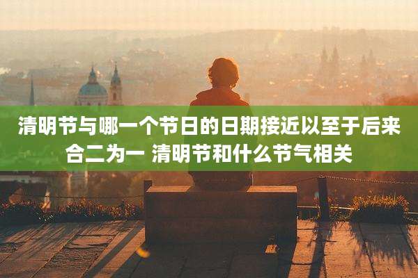 清明节与哪一个节日的日期接近以至于后来合二为一 清明节和什么节气相关