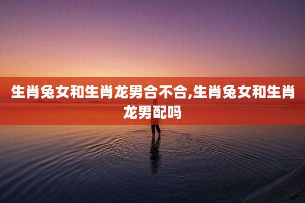 生肖兔女和生肖龙男合不合,生肖兔女和生肖龙男配吗