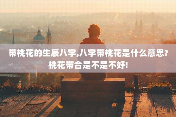 带桃花的生辰八字,八字带桃花是什么意思?桃花带合是不是不好!