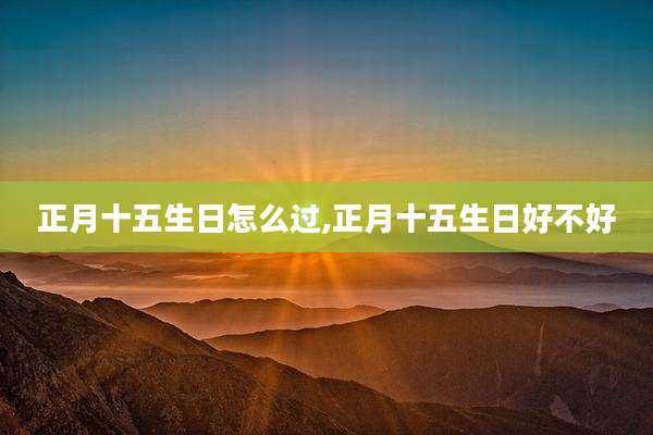 正月十五生日怎么过,正月十五生日好不好