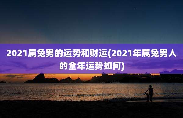 2021属兔男的运势和财运(2021年属兔男人的全年运势如何)