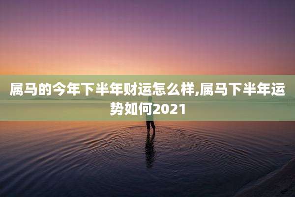 属马的今年下半年财运怎么样,属马下半年运势如何2021
