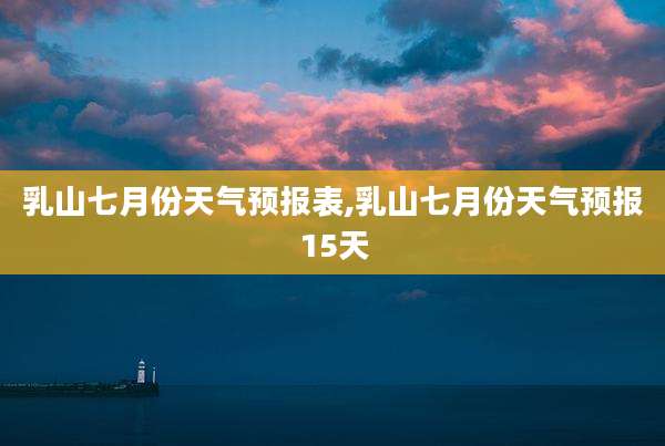 乳山七月份天气预报表,乳山七月份天气预报15天