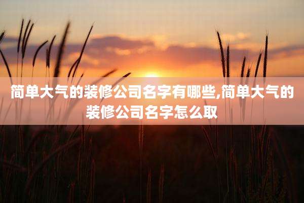 简单大气的装修公司名字有哪些,简单大气的装修公司名字怎么取