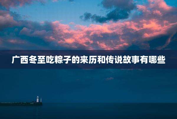广西冬至吃粽子的来历和传说故事有哪些