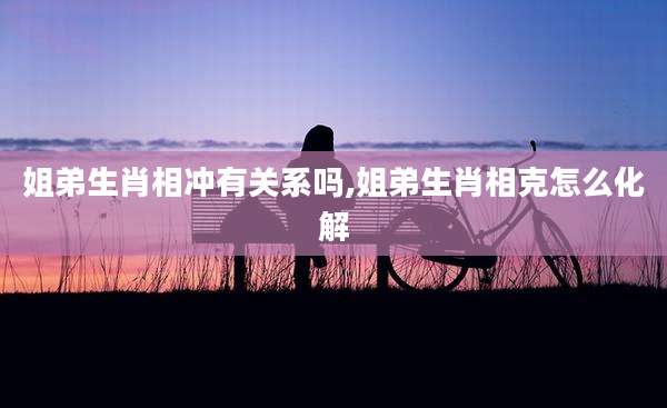 姐弟生肖相冲有关系吗,姐弟生肖相克怎么化解
