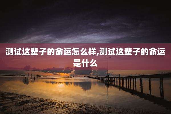 测试这辈子的命运怎么样,测试这辈子的命运是什么