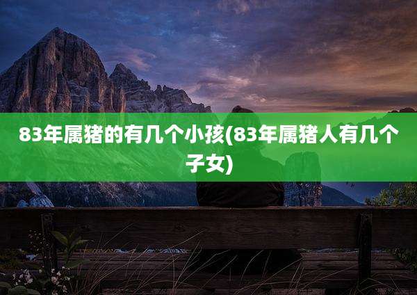 83年属猪的有几个小孩(83年属猪人有几个子女)