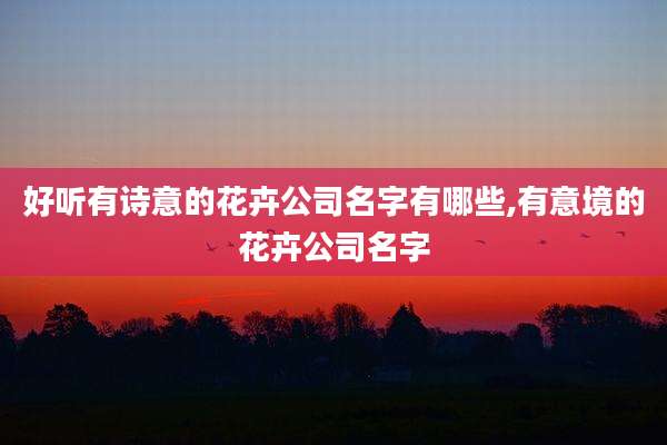 好听有诗意的花卉公司名字有哪些,有意境的花卉公司名字