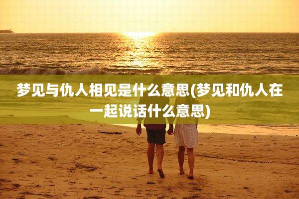 梦见与仇人相见是什么意思(梦见和仇人在一起说话什么意思)