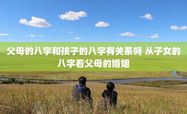 父母的八字和孩子的八字有关系吗 从子女的八字看父母的婚姻