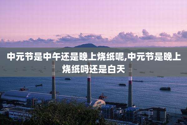 中元节是中午还是晚上烧纸呢,中元节是晚上烧纸吗还是白天