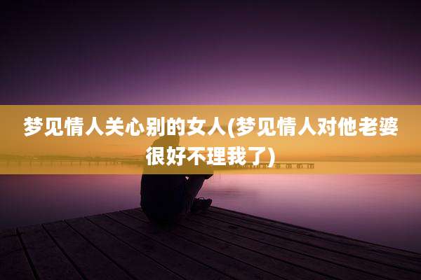 梦见情人关心别的女人(梦见情人对他老婆很好不理我了)