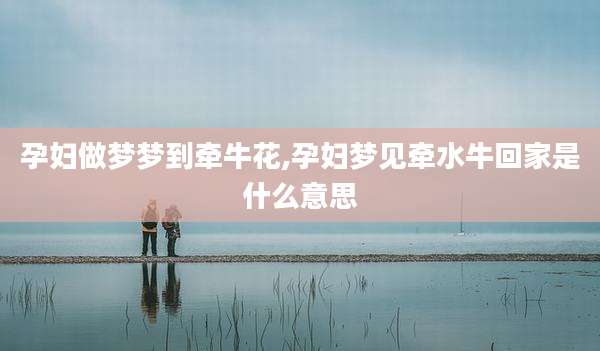 孕妇做梦梦到牵牛花,孕妇梦见牵水牛回家是什么意思