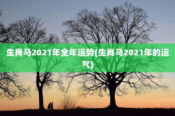 生肖马2021年全年运势(生肖马2021年的运气)