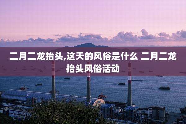 二月二龙抬头,这天的风俗是什么 二月二龙抬头风俗活动