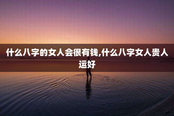 什么八字的女人会很有钱,什么八字女人贵人运好