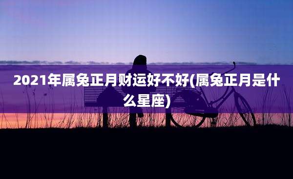 2021年属兔正月财运好不好(属兔正月是什么星座)