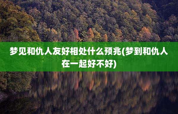 梦见和仇人友好相处什么预兆(梦到和仇人在一起好不好)