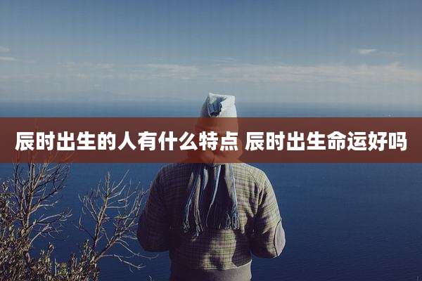 辰时出生的人有什么特点 辰时出生命运好吗
